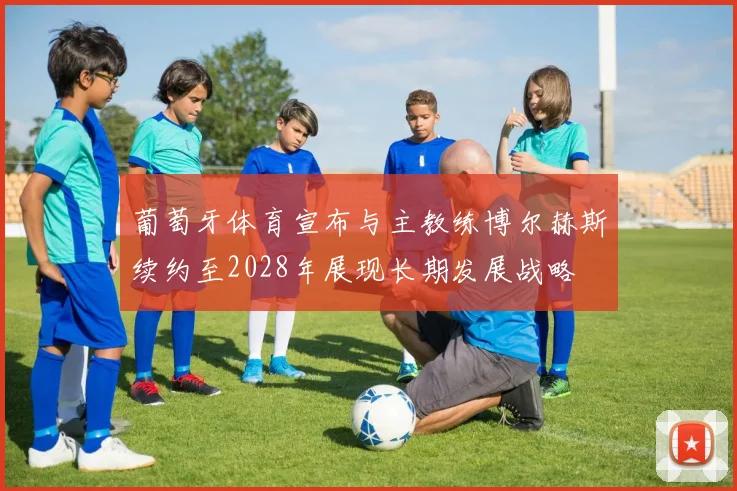 葡萄牙体育宣布与主教练博尔赫斯续约至2028年展现长期发展战略