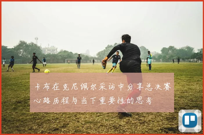 卡布在克尼佩尔采访中分享总决赛心路历程与当下重要性的思考