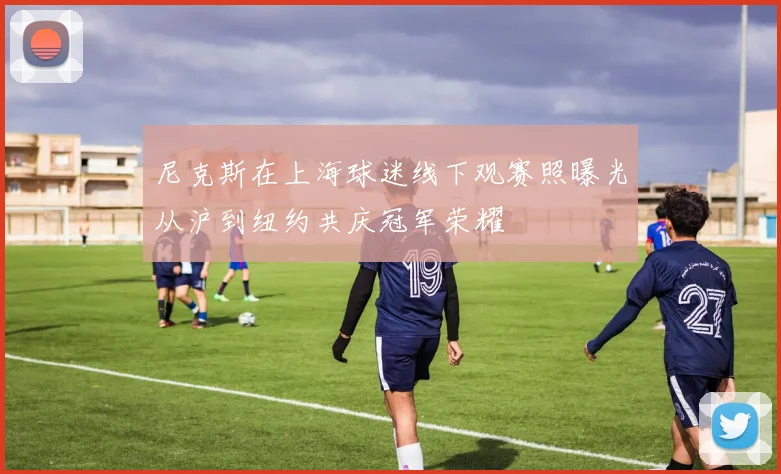尼克斯在上海球迷线下观赛照曝光从沪到纽约共庆冠军荣耀