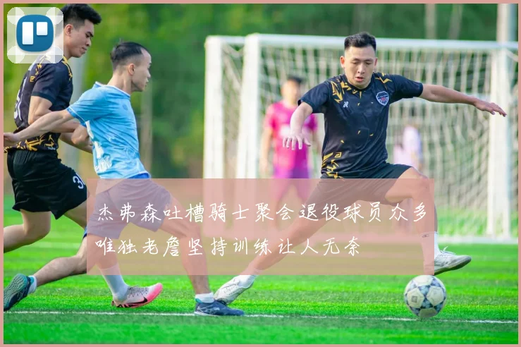 杰弗森吐槽骑士聚会退役球员众多唯独老詹坚持训练让人无奈
