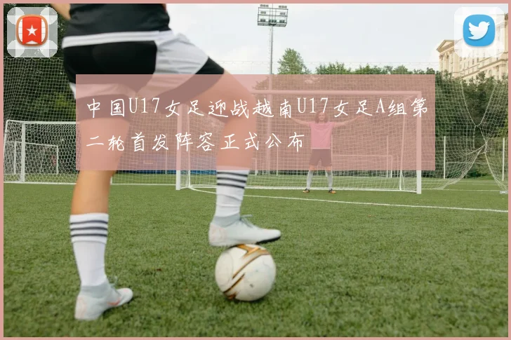 中国U17女足迎战越南U17女足A组第二轮首发阵容正式公布