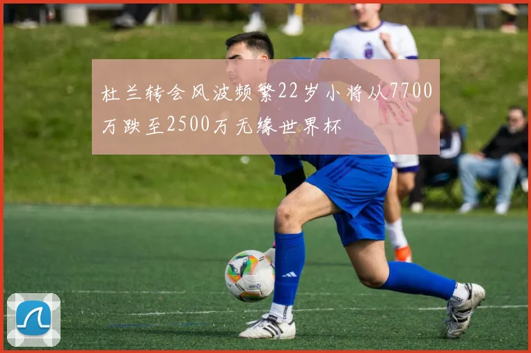 杜兰转会风波频繁22岁小将从7700万跌至2500万无缘世界杯