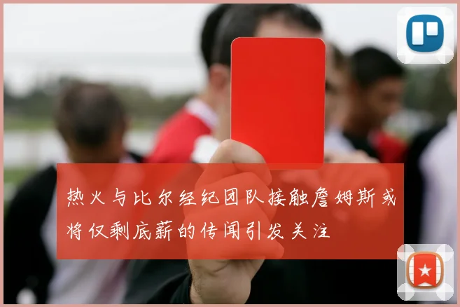 热火与比尔经纪团队接触詹姆斯或将仅剩底薪的传闻引发关注