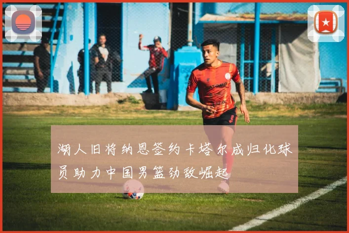 湖人旧将纳恩签约卡塔尔成归化球员助力中国男篮劲敌崛起