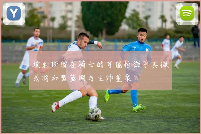 埃利斯留在骑士的可能性微乎其微或将加盟篮网与主帅重聚