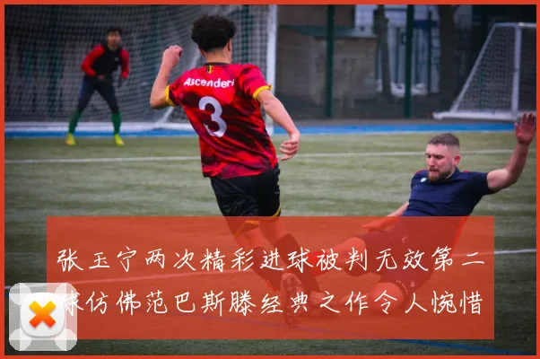 张玉宁两次精彩进球被判无效第二球仿佛范巴斯滕经典之作令人惋惜