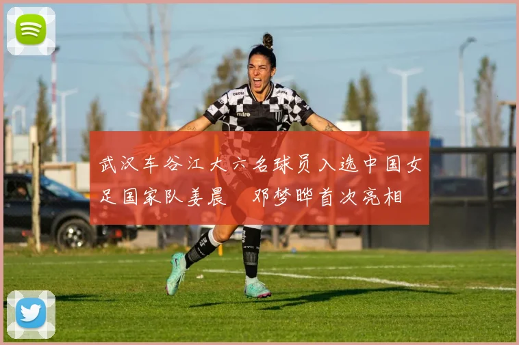 武汉车谷江大六名球员入选中国女足国家队姜晨璟邓梦晔首次亮相