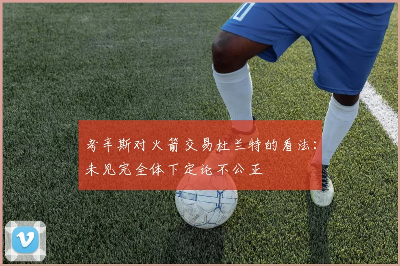 考辛斯对火箭交易杜兰特的看法：未见完全体下定论不公正