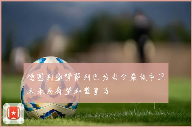 德塞利盛赞萨利巴为当今最佳中卫未来或有望加盟皇马