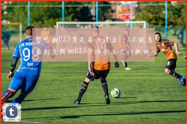 黎巴嫩U23男足奋力追击1-3不敌乌兹别克斯坦U23沙欣打入空门扳回一城
