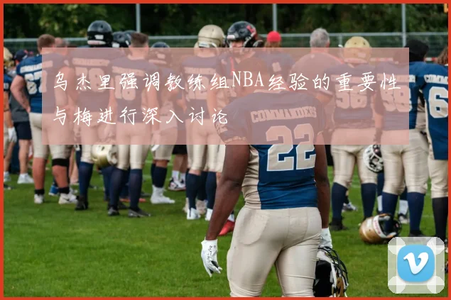 乌杰里强调教练组NBA经验的重要性与梅进行深入讨论