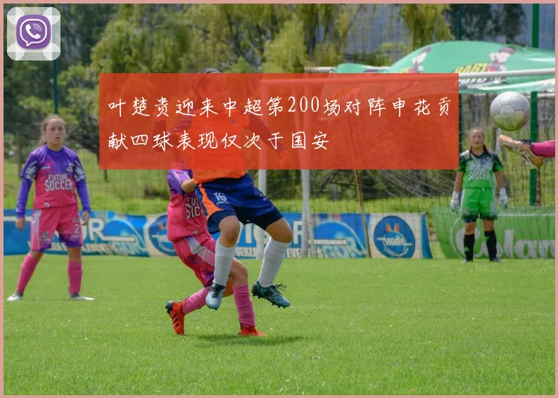 叶楚贵迎来中超第200场对阵申花贡献四球表现仅次于国安