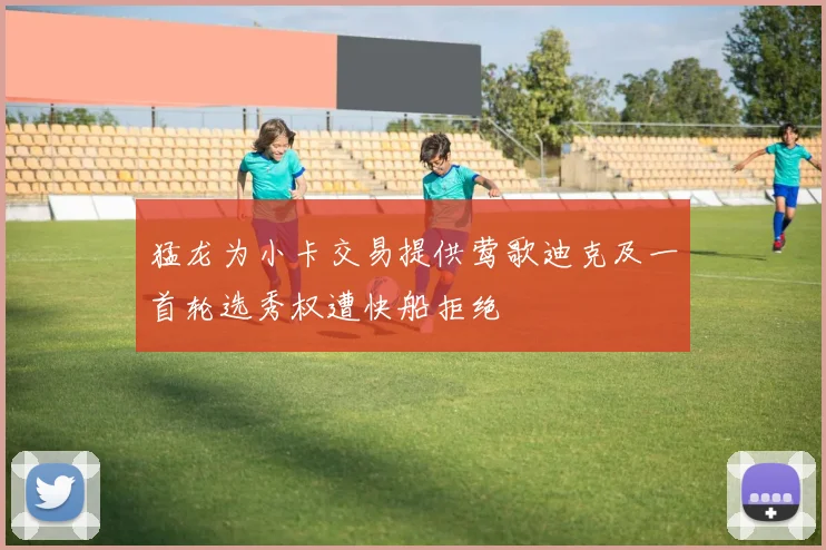 猛龙为小卡交易提供莺歌迪克及一首轮选秀权遭快船拒绝