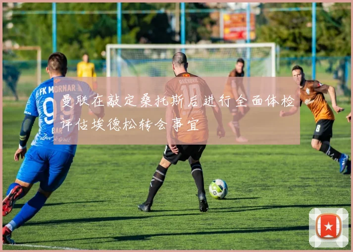 曼联在敲定桑托斯后进行全面体检评估埃德松转会事宜