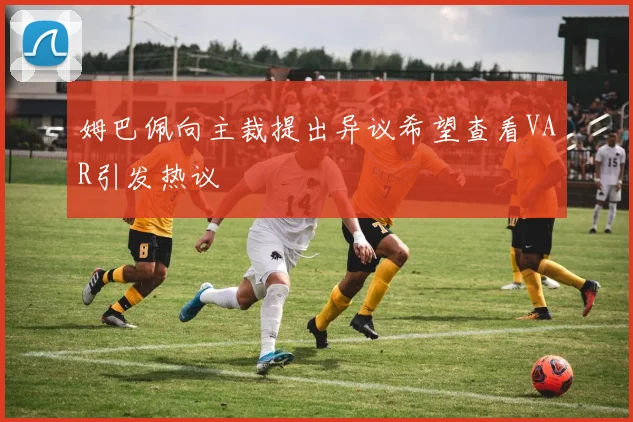 姆巴佩向主裁提出异议希望查看VAR引发热议