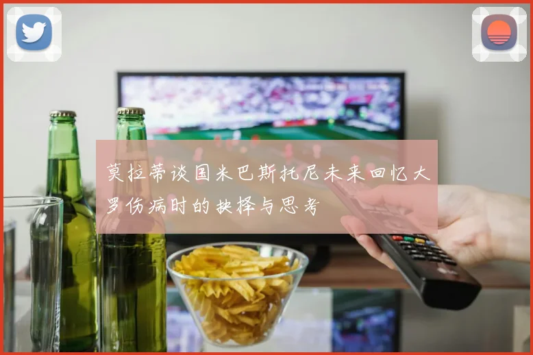 莫拉蒂谈国米巴斯托尼未来回忆大罗伤病时的抉择与思考