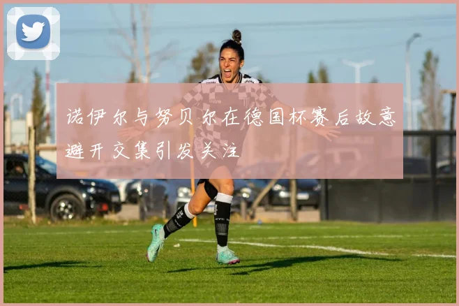 诺伊尔与努贝尔在德国杯赛后故意避开交集引发关注