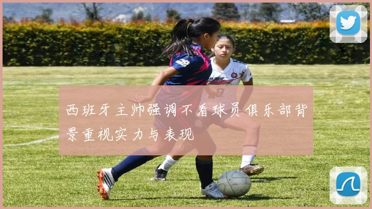西班牙主帅强调不看球员俱乐部背景重视实力与表现