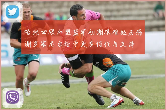 哈托回顾加盟蓝军初期艰难经历感谢罗塞尼尔给予更多信任与支持